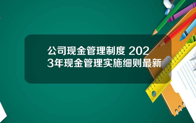 公司现金管理制度 2023年现金管理实施细则最新